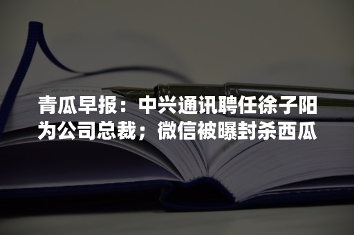 青瓜早报：中兴通讯聘任徐子阳为公司总裁；微信被曝封杀西瓜视频分享…