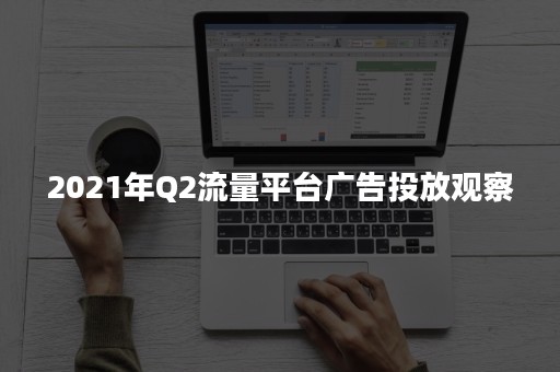 2021年Q2流量平台广告投放观察