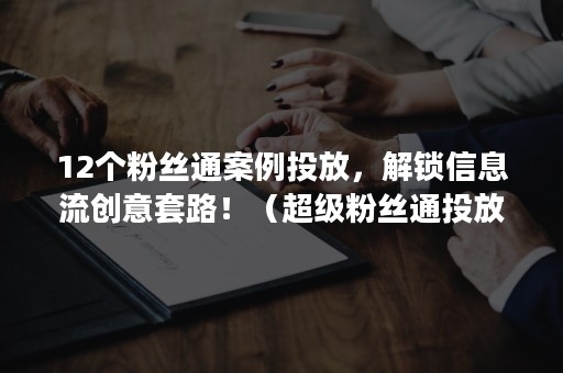 12个粉丝通案例投放，解锁信息流创意套路！（超级粉丝通投放技巧）