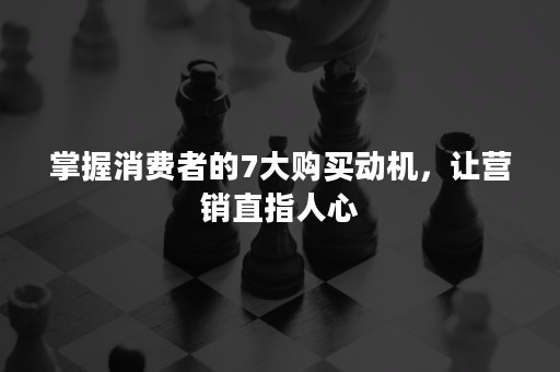 掌握消费者的7大购买动机，让营销直指人心