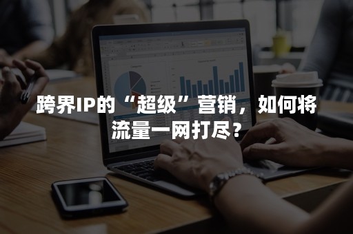 跨界IP的“超级”营销，如何将流量一网打尽？