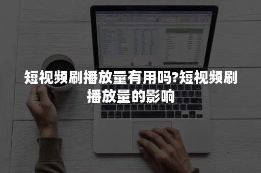 短视频刷播放量有用吗?短视频刷播放量的影响