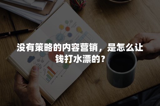 没有策略的内容营销，是怎么让钱打水漂的？