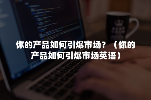 你的产品如何引爆市场？（你的产品如何引爆市场英语）