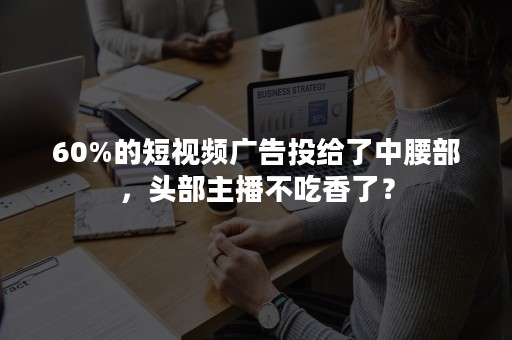 60%的短视频广告投给了中腰部，头部主播不吃香了？