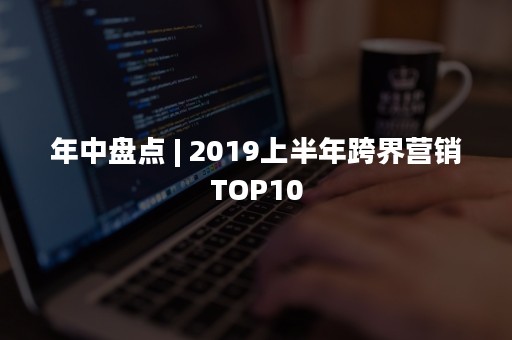 年中盘点 | 2019上半年跨界营销TOP10
