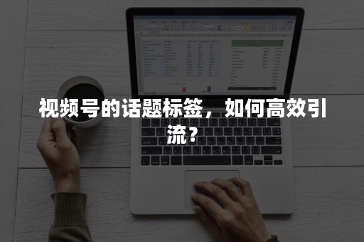 视频号的话题标签，如何高效引流？