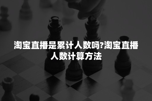 淘宝直播是累计人数吗?淘宝直播人数计算方法