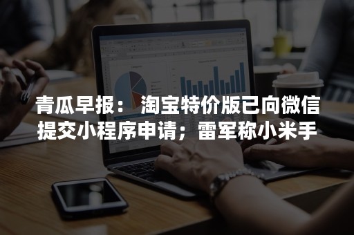 青瓜早报： 淘宝特价版已向微信提交小程序申请；雷军称小米手机售价要上万…