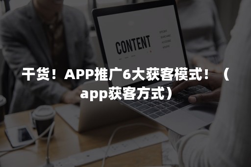 干货！APP推广6大获客模式！（app获客方式）