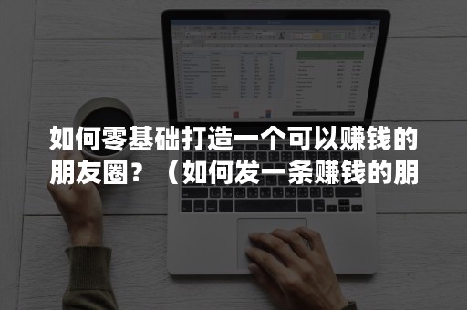 如何零基础打造一个可以赚钱的朋友圈？（如何发一条赚钱的朋友圈）