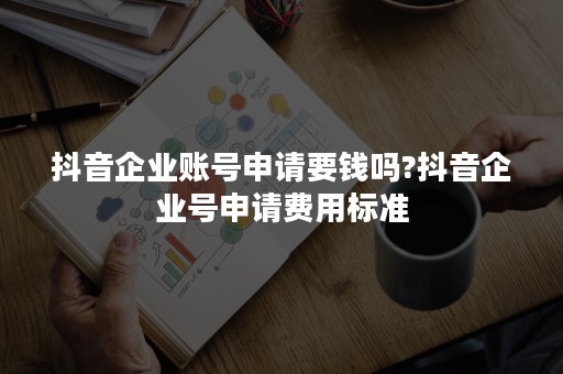 抖音企业账号申请要钱吗?抖音企业号申请费用标准