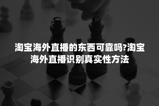 淘宝海外直播的东西可靠吗?淘宝海外直播识别真实性方法