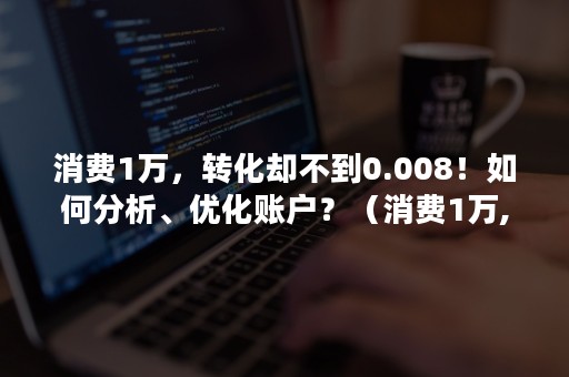 消费1万，转化却不到0.008！如何分析、优化账户？（消费1万,转化却不到0.008!如何分析,优化账户信息）