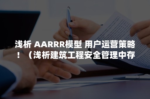 浅析 AARRR模型 用户运营策略！（浅析建筑工程安全管理中存在的问题及解决方法）