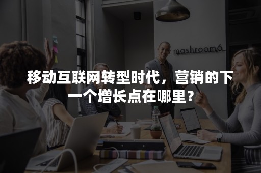 移动互联网转型时代，营销的下一个增长点在哪里？