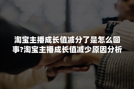 淘宝主播成长值减分了是怎么回事?淘宝主播成长值减少原因分析