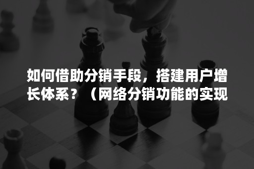 如何借助分销手段，搭建用户增长体系？（网络分销功能的实现需要完善的系统支撑）