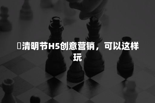 ​清明节H5创意营销，可以这样玩