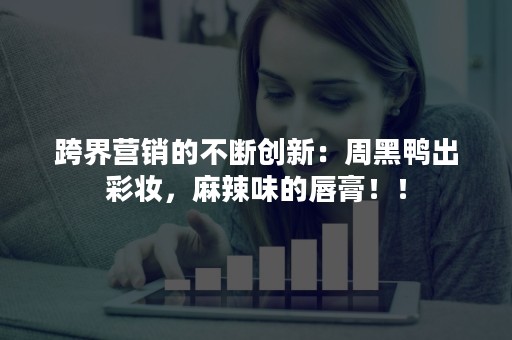 跨界营销的不断创新：周黑鸭出彩妆，麻辣味的唇膏！！