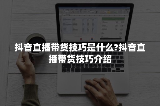 抖音直播带货技巧是什么?抖音直播带货技巧介绍