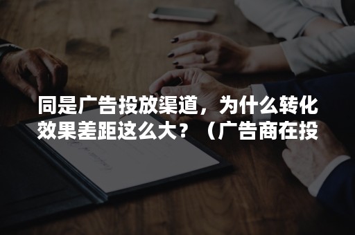 同是广告投放渠道，为什么转化效果差距这么大？（广告商在投放广告时会关注用户的转化率对吗）