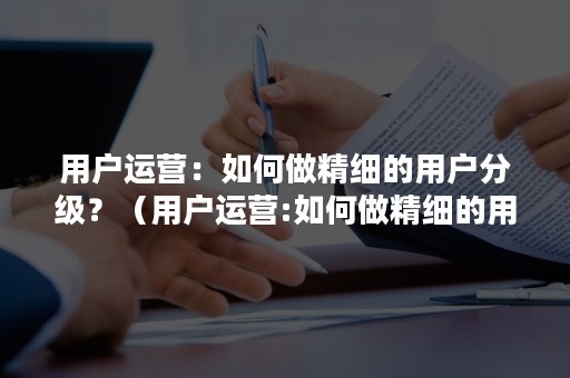 用户运营：如何做精细的用户分级？（用户运营:如何做精细的用户分级审计）