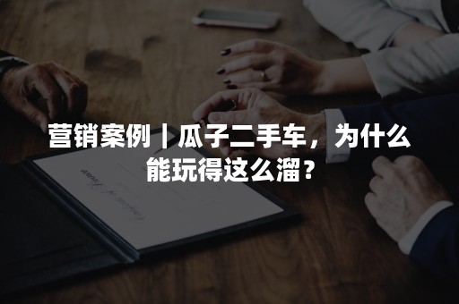 营销案例｜瓜子二手车，为什么能玩得这么溜？