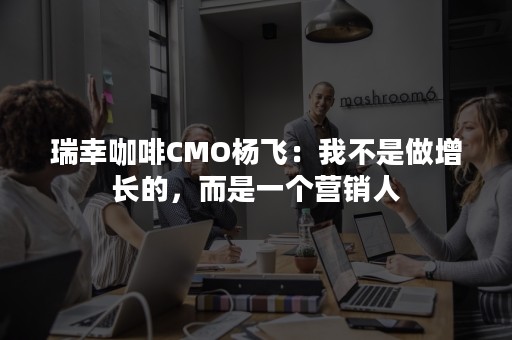 瑞幸咖啡CMO杨飞：我不是做增长的，而是一个营销人