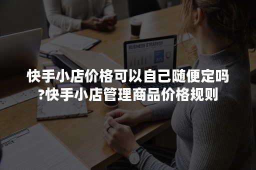 快手小店价格可以自己随便定吗?快手小店管理商品价格规则