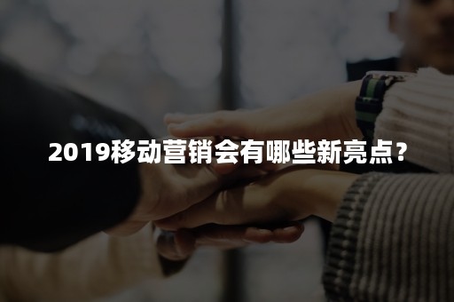 2019移动营销会有哪些新亮点？