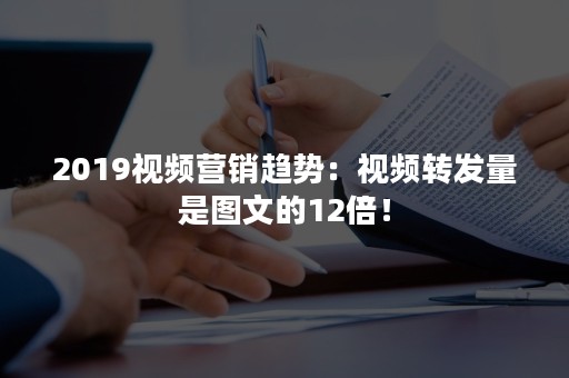 2019视频营销趋势：视频转发量是图文的12倍！