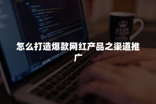怎么打造爆款网红产品之渠道推广