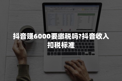 抖音赚6000要缴税吗?抖音收入扣税标准