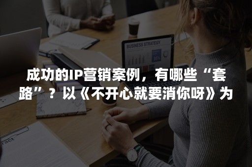 成功的IP营销案例，有哪些“套路”？以《不开心就要消你呀》为例