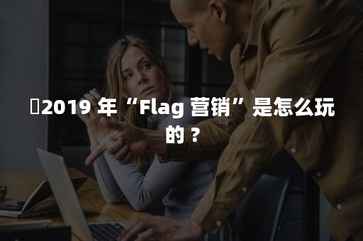 ​2019 年“Flag 营销”是怎么玩的 ?