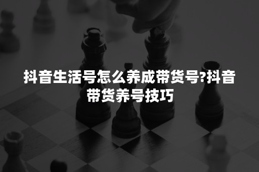 抖音生活号怎么养成带货号?抖音带货养号技巧