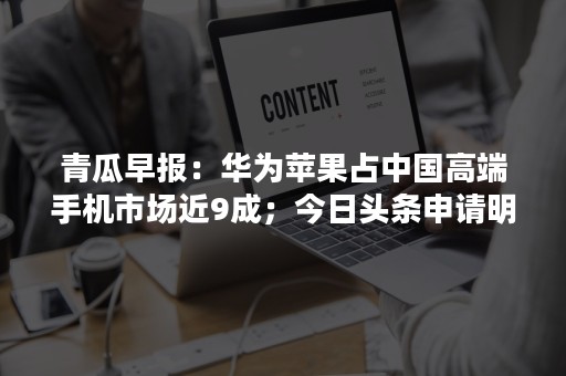 青瓜早报：华为苹果占中国高端手机市场近9成；今日头条申请明日头条商标被拒…