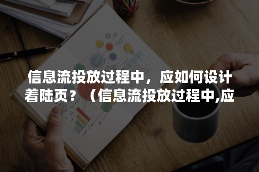 信息流投放过程中，应如何设计着陆页？（信息流投放过程中,应如何设计着陆页面）