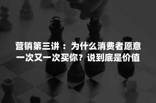 营销第三讲 ：为什么消费者愿意一次又一次买你？说到底是价值