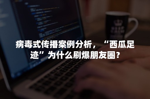 病毒式传播案例分析，“西瓜足迹”为什么刷爆朋友圈？