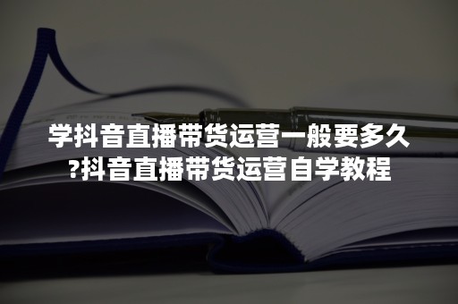 学抖音直播带货运营一般要多久?抖音直播带货运营自学教程