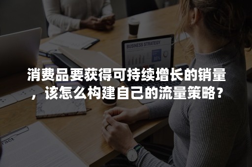 消费品要获得可持续增长的销量，该怎么构建自己的流量策略？