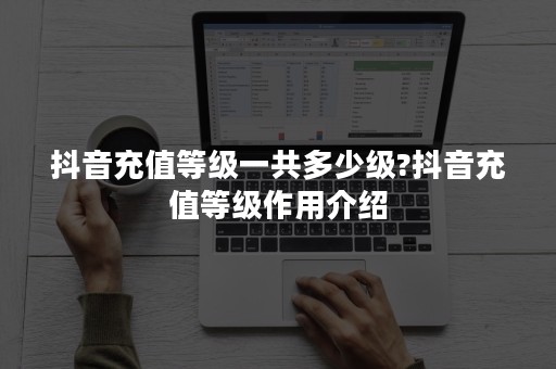 抖音充值等级一共多少级?抖音充值等级作用介绍