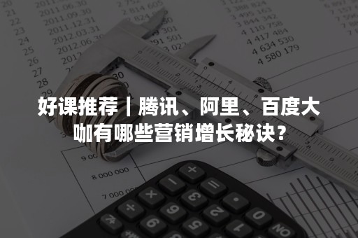 好课推荐｜腾讯、阿里、百度大咖有哪些营销增长秘诀？