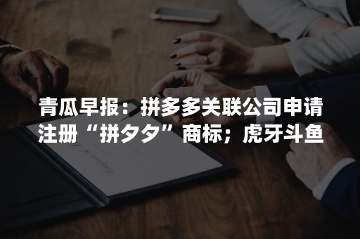 青瓜早报：拼多多关联公司申请注册“拼夕夕”商标；虎牙斗鱼成立特别委员会…