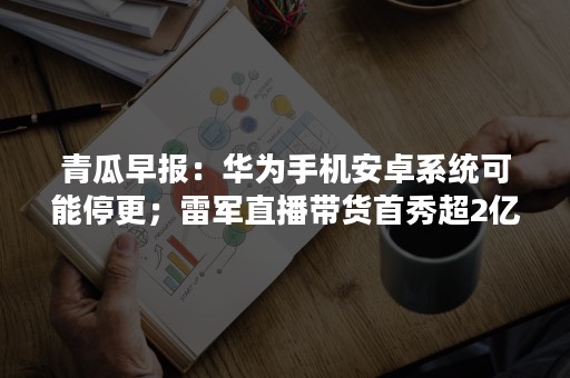 青瓜早报：华为手机安卓系统可能停更；雷军直播带货首秀超2亿…