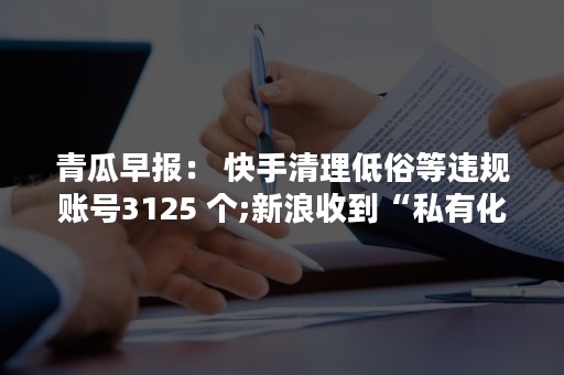 青瓜早报： 快手清理低俗等违规账号3125 个;新浪收到“私有化”要约，股价涨超10%…