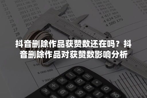 抖音删除作品获赞数还在吗？抖音删除作品对获赞数影响分析