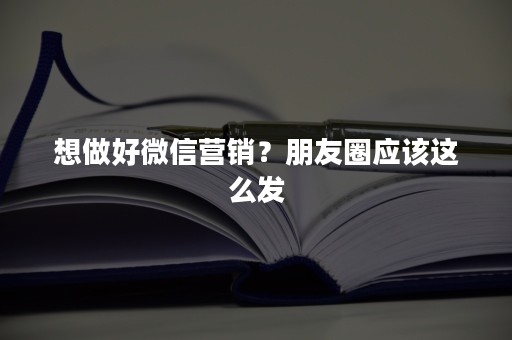 想做好微信营销？朋友圈应该这么发